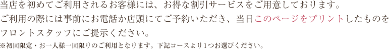 当店を初めてご利用されるお客様には、お得な割引サービスをご用意しております。ご利用の際には事前にお電話か店頭にてご予約いただき、当日このページをプリントしたものを フロントスタッフにご提示ください。※初回限定・お一人様一回限りのご利用となります。下記コースより1つお選びください。